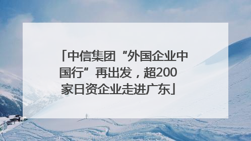 中信集团“外国企业中国行”再出发，超200家日资企业走进广东