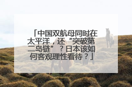 中国双航母同时在太平洋，还“突破第二岛链”？日本该如何客观理性看待？