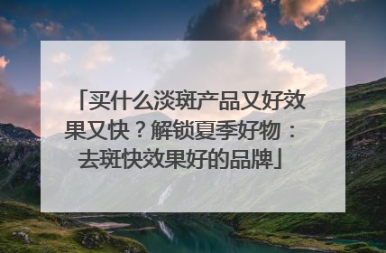买什么淡斑产品又好效果又快？解锁夏季好物：去斑快效果好的品牌
