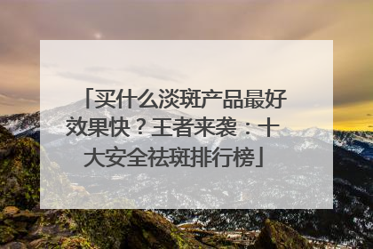 买什么淡斑产品最好效果快？王者来袭：十大安全祛斑排行榜