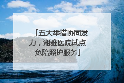 五大举措协同发力，湘雅医院试点免陪照护服务