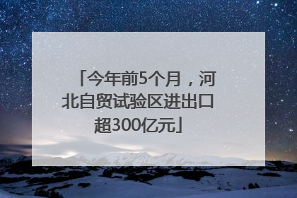 今年前5个月，河北自贸试验区进出口超300亿元