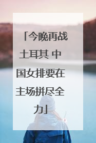 今晚再战土耳其 中国女排要在主场拼尽全力