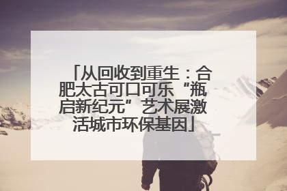 从回收到重生：合肥太古可口可乐“瓶启新纪元”艺术展激活城市环保基因