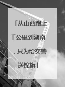 从山西跑上千公里到湖南，只为给交警送锦旗