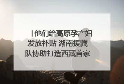 他们给高原孕产妇发放补贴 湖南援藏队协助打造西藏首家高原产儿协同中心