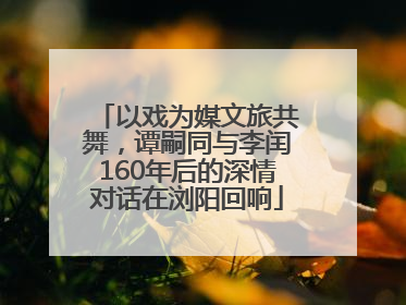 以戏为媒文旅共舞，谭嗣同与李闰160年后的深情对话在浏阳回响