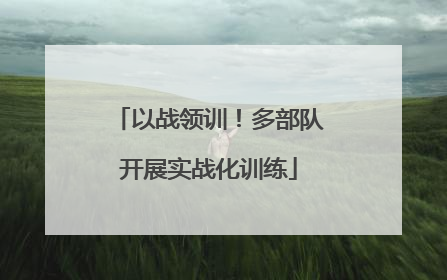 以战领训！多部队开展实战化训练