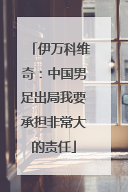 伊万科维奇：中国男足出局我要承担非常大的责任