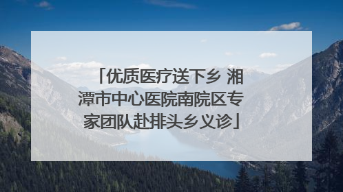 优质医疗送下乡 湘潭市中心医院南院区专家团队赴排头乡义诊