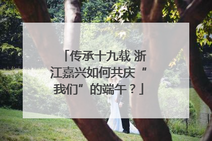 传承十九载 浙江嘉兴如何共庆“我们”的端午？