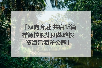 双向奔赴 共启新篇 祥源控股集团战略投资海昌海洋公园