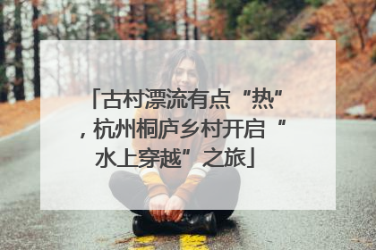 古村漂流有点“热”，杭州桐庐乡村开启“水上穿越”之旅