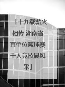 十九载薪火相传 湖南省直单位篮球赛千人竞技展风采