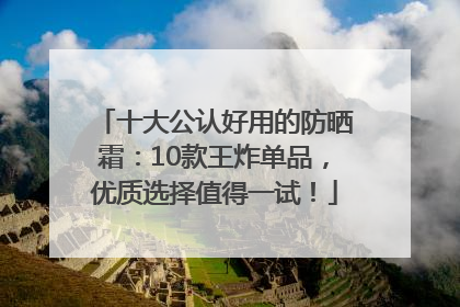 十大公认好用的防晒霜：10款王炸单品，优质选择值得一试！