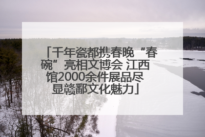 千年瓷都携春晚“春碗”亮相文博会 江西馆2000余件展品尽显赣鄱文化魅力