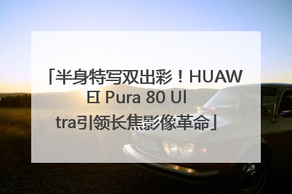 半身特写双出彩！HUAWEI Pura 80 Ultra引领长焦影像革命