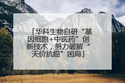 华科生物自研“基因细胞+中医药”创新技术，努力破解“天价抗癌”困局