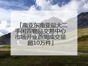 南亚东南亚最大二手闲置物品交易中心市场开业首周成交量超10万件