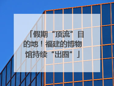 假期“顶流”目的地！福建的博物馆持续“出圈”