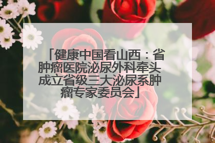 健康中国看山西：省肿瘤医院泌尿外科牵头成立省级三大泌尿系肿瘤专家委员会
