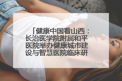 健康中国看山西：长治医学院附属和平医院举办健康城市建设与智慧医院临床研究能力提升交流会