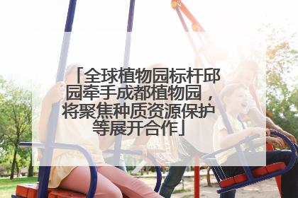 全球植物园标杆邱园牵手成都植物园，将聚焦种质资源保护等展开合作