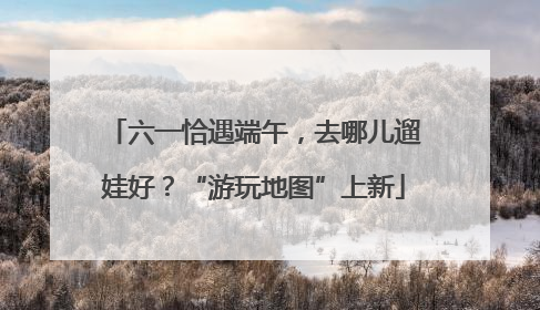 六一恰遇端午，去哪儿遛娃好？“游玩地图”上新