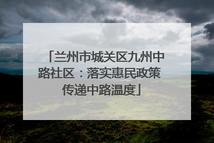 兰州市城关区九州中路社区：落实惠民政策 传递中路温度