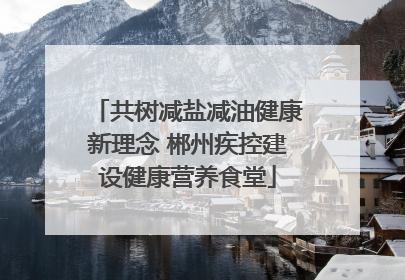 共树减盐减油健康新理念 郴州疾控建设健康营养食堂