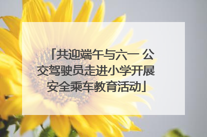共迎端午与六一 公交驾驶员走进小学开展安全乘车教育活动