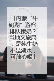 内蒙“牛奶湖”游客排队接奶？当地文旅局：是纯牛奶不是湖水，可放心喝