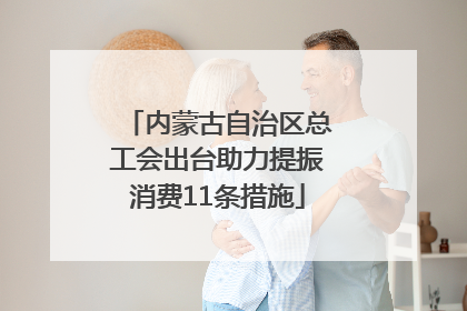 内蒙古自治区总工会出台助力提振消费11条措施