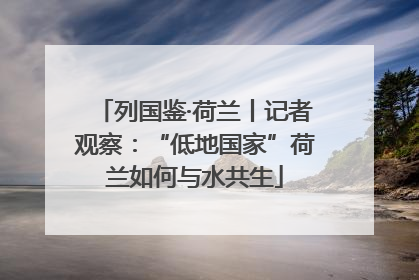 列国鉴·荷兰丨记者观察：“低地国家”荷兰如何与水共生