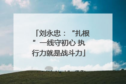 刘永忠：“扎根”一线守初心 执行力就是战斗力
