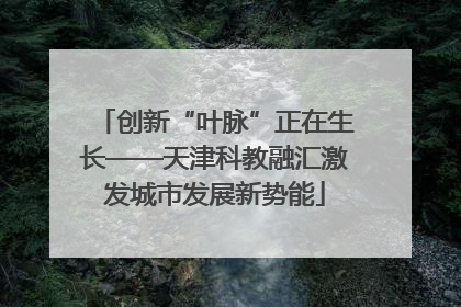 创新“叶脉”正在生长——天津科教融汇激发城市发展新势能
