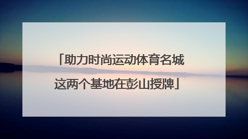 助力时尚运动体育名城 这两个基地在彭山授牌