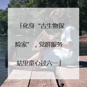 化身“古生物探险家”，党群服务站里童心过六一