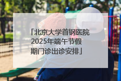北京大学首钢医院2025年端午节假期门诊出诊安排