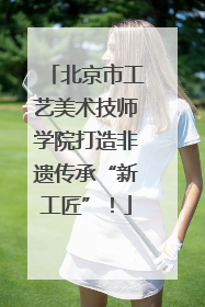 北京市工艺美术技师学院打造非遗传承“新工匠”！