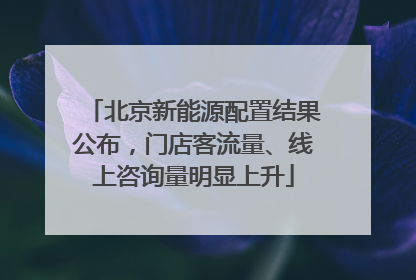 北京新能源配置结果公布，门店客流量、线上咨询量明显上升