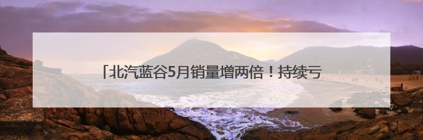 北汽蓝谷5月销量增两倍！持续亏损下“深蹲起跳”战略成效待观察