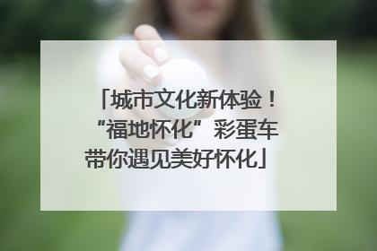 城市文化新体验！“福地怀化”彩蛋车带你遇见美好怀化