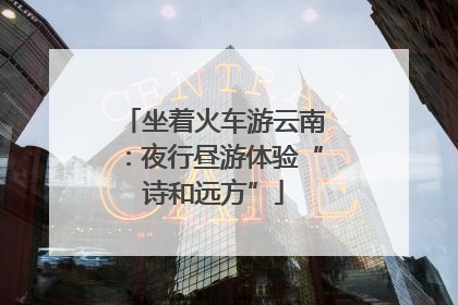 坐着火车游云南：夜行昼游体验“诗和远方”