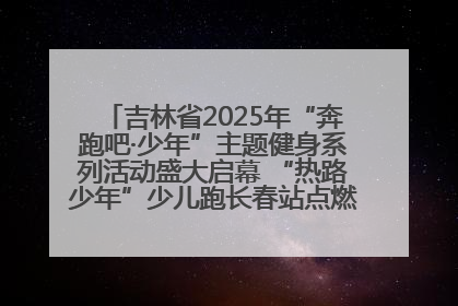 吉林省2025年“奔跑吧·少年”主题健身系列活动盛大启幕 “热路少年”少儿跑长春站点燃少年运动热情