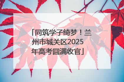 同筑学子绮梦！兰州市城关区2025年高考圆满收官