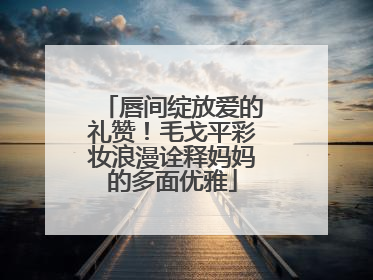 唇间绽放爱的礼赞！毛戈平彩妆浪漫诠释妈妈的多面优雅