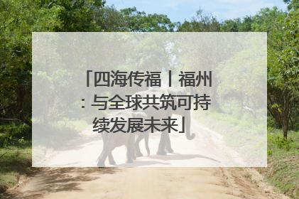 四海传福丨福州：与全球共筑可持续发展未来
