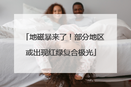 地磁暴来了！部分地区或出现红绿复合极光
