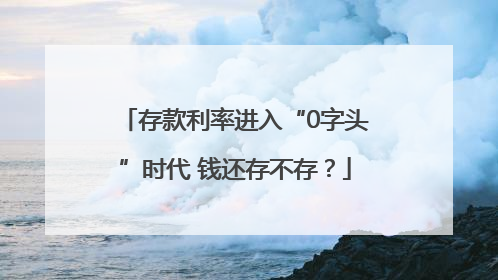 存款利率进入“0字头”时代 钱还存不存？